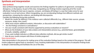 Data Synthesis
Data synthesis brings together results and examines the findings together for patterns of agreement, convergence,
divergence, or discrepancy. As part of this step, triangulating your findings involves organizing all of the results
effectively. Finding the best way to organize, compare, and display all findings in a way that makes sense for your
evaluation is an art and science. When triangulating, you are corroborating findings from different methods and
perspectives, comparing the evidence, and dealing with discrepancies.
Consider the following during data synthesis:
• Would the results be different if the evidence were collected differently (e.g., different data sources, groups,
measures, design, time, level)?
• What areas require additional analysis, information, or discussion with stakeholders?
• Are the findings consistent or contradictory?
• Are your results consistent with theories supported by previous evaluations or research?
• What are the limitations of your data analysis and interpretation process (e.g., potential biases, generalizability
of results, reliability, validity)?
• If you used multiple indicators or different data collection methods, did you get similar results?
• How do your results compare with those of similar programs?
Data Interpretation
Data interpretation is the process for making sense of the evaluation findings based on the context of the program. This will
involve judgement against basis or standards, if any. Involving stakeholders in the interpretation of evaluation findings leads
to deeper understanding and facilitates the use of the data.
Synthesis and interpretation
 
