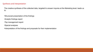 Synthesis and interpretation
The creative synthesis of the collected data, targeted to answer inquires at the Marketing level, leads us
to:
•Structured presentation of the findings
•Analytic findings report
•Top management report
•Special analyses
•Interpretation of the findings and proposals for their implementation
 