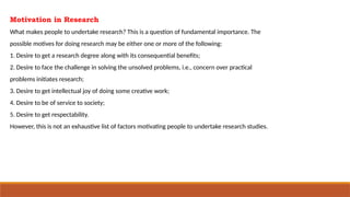 Motivation in Research
What makes people to undertake research? This is a question of fundamental importance. The
possible motives for doing research may be either one or more of the following:
1. Desire to get a research degree along with its consequential benefits;
2. Desire to face the challenge in solving the unsolved problems, i.e., concern over practical
problems initiates research;
3. Desire to get intellectual joy of doing some creative work;
4. Desire to be of service to society;
5. Desire to get respectability.
However, this is not an exhaustive list of factors motivating people to undertake research studies.
 