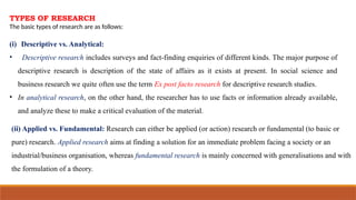 TYPES OF RESEARCH
The basic types of research are as follows:
(i) Descriptive vs. Analytical:
• Descriptive research includes surveys and fact-finding enquiries of different kinds. The major purpose of
descriptive research is description of the state of affairs as it exists at present. In social science and
business research we quite often use the term Ex post facto research for descriptive research studies.
• In analytical research, on the other hand, the researcher has to use facts or information already available,
and analyze these to make a critical evaluation of the material.
(ii) Applied vs. Fundamental: Research can either be applied (or action) research or fundamental (to basic or
pure) research. Applied research aims at finding a solution for an immediate problem facing a society or an
industrial/business organisation, whereas fundamental research is mainly concerned with generalisations and with
the formulation of a theory.
 