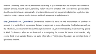 Research concerning some natural phenomenon or relating to pure mathematics are examples of fundamental
research. Similarly, research studies, concerning human behaviour carried on with a view to make generalisations
about human behaviour, are also examples of fundamental research, but research aimed at certain conclusions (say,
a solution) facing a concrete social or business problem is an example of applied research.
(iii) Quantitative vs. Qualitative: Quantitative research is based on the measurement of quantity or
amount. It is applicable to phenomena that can be expressed in terms of quantity. Qualitative research, on
the other hand, is concerned with qualitative phenomenon, i.e., phenomena relating to or involving quality
or kind. For instance, when we are interested in investigating the reasons for human behaviour (i.e., why
people think or do certain things), we quite often talk of ‘Motivation Research’, an important type of
qualitative research.
 
