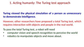 1. Acting humanly: The Turing test approach
Turing viewed the physical simulation of a person as unnecessary
to demonstrate intelligence.
However, other researchers have proposed a total Turing test, which
requires interaction with objects and people in the real world.
To pass the total Turing test, a robot will need
• computer vision and speech recognition to perceive the world
• robotics to manipulate objects and move about.
 