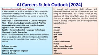 AI Careers & Job Outlook [2024]
Companies Currently Hiring AI Positions
A recent search for “artificial intelligence” job openings on
LinkedIn revealed thousands and thousands of results at a
wide variety of companies. Here is a sample of some of the
positions we found.
Wells Fargo — Sr. Conversational AI Content Strategists
Nike — Data Scientist, Experience Research & Analytics
Amazon Web Services — Machine Learning Engineer
Apple — AI/ML Software Engineer
Spotify — Research Scientist – Language Technologies
Microsoft — Senior Researcher
As you can see from the list above, there are many different
types of positions within artificial intelligence. Some of the
most common AI-related job titles, courtesy of Glassdoor,
include:
Software engineer
Data scientist
Software development engineer
Research scientist
In general, tech companies (both software and
hardware) dominate the list of companies that are
hiring AI professionals. But a quick search on any
reputable job listing site will give you a list of positions
that span a variety of industries. Here is a sample of
some of the top companies that are hiring for these
types of AI roles:
Deloitte
Amazon
Accenture
H&R Block
IBM
PwC
Fidelity Investments
PayPal
Major League Baseball
Harvard Business School
IKEA
Salesforce
 