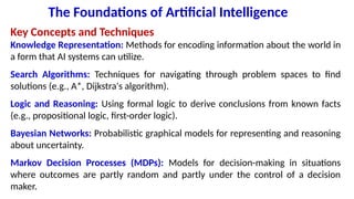 The Foundations of Artificial Intelligence
Key Concepts and Techniques
Knowledge Representation: Methods for encoding information about the world in
a form that AI systems can utilize.
Search Algorithms: Techniques for navigating through problem spaces to find
solutions (e.g., A*, Dijkstra's algorithm).
Logic and Reasoning: Using formal logic to derive conclusions from known facts
(e.g., propositional logic, first-order logic).
Bayesian Networks: Probabilistic graphical models for representing and reasoning
about uncertainty.
Markov Decision Processes (MDPs): Models for decision-making in situations
where outcomes are partly random and partly under the control of a decision
maker.
 