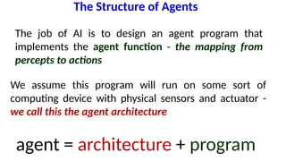 The Structure of Agents
agent = architecture + program
The job of AI is to design an agent program that
implements the agent function - the mapping from
percepts to actions
We assume this program will run on some sort of
computing device with physical sensors and actuator -
we call this the agent architecture
 