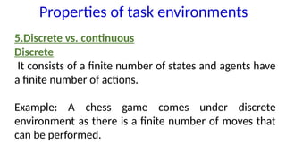 5.Discrete vs. continuous
Discrete
It consists of a finite number of states and agents have
a finite number of actions.
Example: A chess game comes under discrete
environment as there is a finite number of moves that
can be performed.
Properties of task environments
 