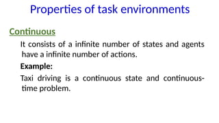 Continuous
It consists of a infinite number of states and agents
have a infinite number of actions.
Example:
Taxi driving is a continuous state and continuous-
time problem.
Properties of task environments
 