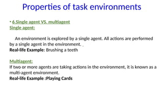 • 6.Single agent VS. multiagent
Single agent:
An environment is explored by a single agent. All actions are performed
by a single agent in the environment.
Real-life Example: Brushing a teeth
Multiagent:
If two or more agents are taking actions in the environment, it is known as a
multi-agent environment.
Real-life Example :Playing Cards
Properties of task environments
 