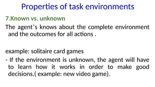 7.Known vs. unknown
The agent’s knows about the complete environment
and the outcomes for all actions .
example: solitaire card games
- If the environment is unknown, the agent will have
to learn how it works in order to make good
decisions.( example: new video game).
Properties of task environments
 
