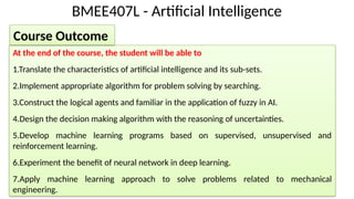 BMEE407L - Artificial Intelligence
At the end of the course, the student will be able to
1.Translate the characteristics of artificial intelligence and its sub-sets.
2.Implement appropriate algorithm for problem solving by searching.
3.Construct the logical agents and familiar in the application of fuzzy in AI.
4.Design the decision making algorithm with the reasoning of uncertainties.
5.Develop machine learning programs based on supervised, unsupervised and
reinforcement learning.
6.Experiment the benefit of neural network in deep learning.
7.Apply machine learning approach to solve problems related to mechanical
engineering.
Course Outcome
 