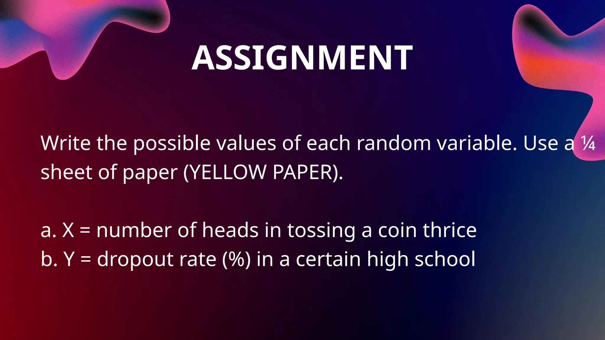 ASSIGNMENT
Write the possible values of each random variable. Use a ¼
sheet of paper (YELLOW PAPER).
a. X = number of heads in tossing a coin thrice
b. Y = dropout rate (%) in a certain high school
 