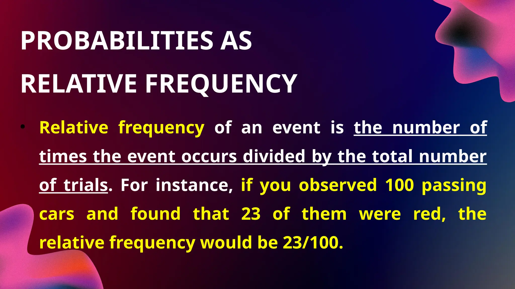 • Relative frequency of an event is the number of
times the event occurs divided by the total number
of trials. For instance, if you observed 100 passing
cars and found that 23 of them were red, the
relative frequency would be 23/100.
PROBABILITIES AS
RELATIVE FREQUENCY
 