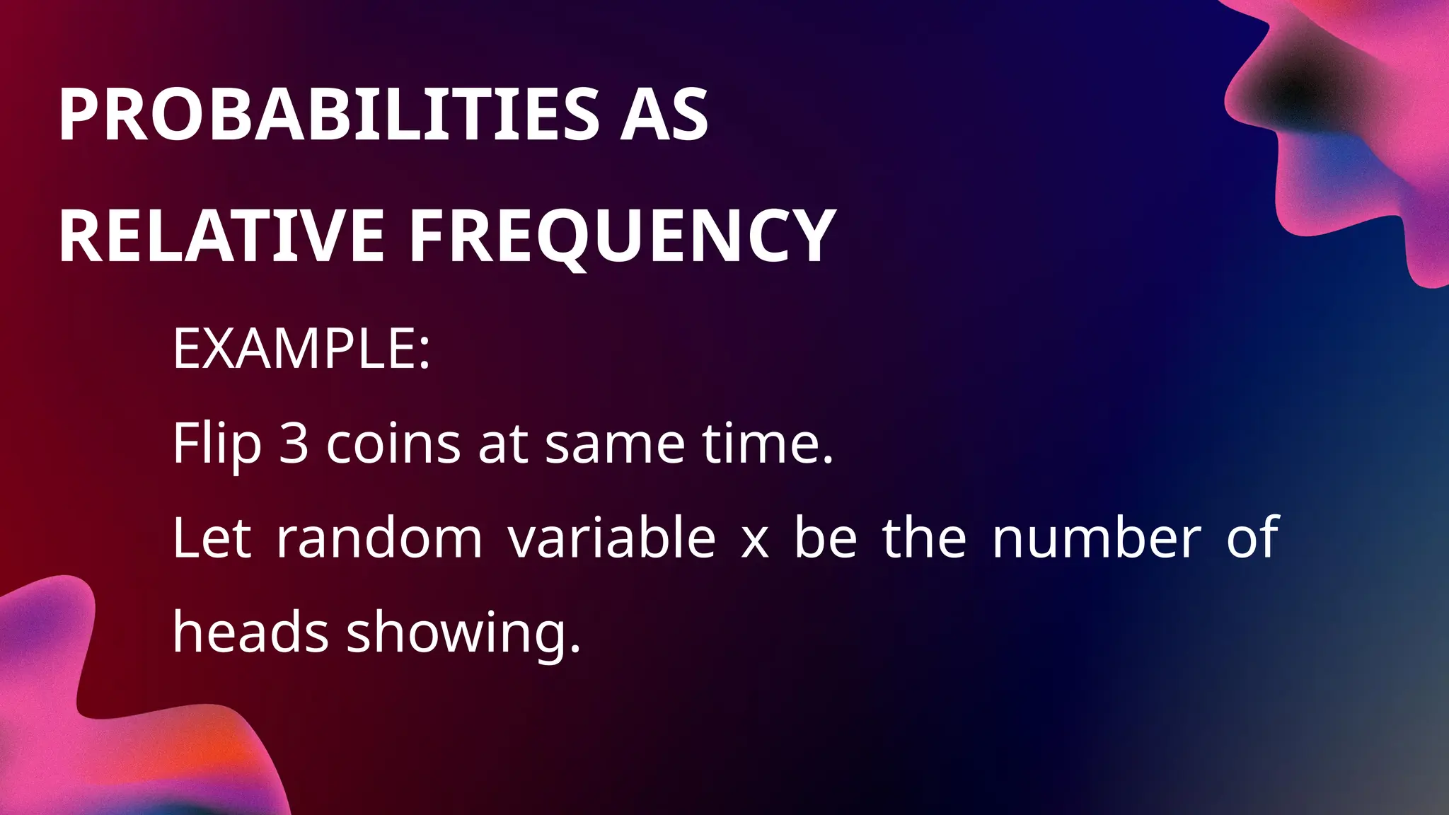EXAMPLE:
Flip 3 coins at same time.
Let random variable x be the number of
heads showing.
PROBABILITIES AS
RELATIVE FREQUENCY
 
