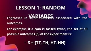 LESSON 1: RANDOM
VARIABES
• Engrossed in some numerals associated with the
outcomes.
• For example, if a coin is tossed twice, the set of all
possible outcomes (S) of the experiment is:
• S = {TT, TH, HT, HH}
 