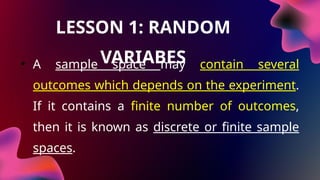 LESSON 1: RANDOM
VARIABES
• A sample space may contain several
outcomes which depends on the experiment.
If it contains a finite number of outcomes,
then it is known as discrete or finite sample
spaces.
 