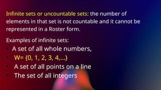 Infinite sets or uncountable sets: the number of
elements in that set is not countable and it cannot be
represented in a Roster form.
Examples of infinite sets:
• A set of all whole numbers,
• W= {0, 1, 2, 3, 4,…}
• A set of all points on a line
• The set of all integers
 