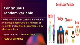 Continuous
random variable
said to be a random variable Y and it has
an infinite (unaccountable) number of
elements and cannot be represented by
whole numbers.
These values usually come from
measurements.
 