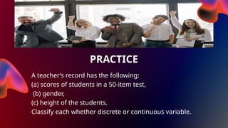 PRACTICE
A teacher’s record has the following:
(a) scores of students in a 50-item test,
(b) gender,
(c) height of the students.
Classify each whether discrete or continuous variable.
 