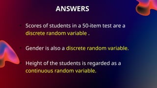 ANSWERS
• Scores of students in a 50-item test are a
discrete random variable .
• Gender is also a discrete random variable.
• Height of the students is regarded as a
continuous random variable.
 