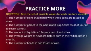 PRACTICE MORE
DIRECTION: Give the set of possible values for each random variable.
1. The number of coins that match when three coins are tossed at
once.
2. The number of games in the next World Cup Series (best of four up
to seven games).
3. The amount of liquid in a 12-ounce can of soft drink.
4. The average weight of newborn babies born in the Philippines in a
month.
5. The number of heads in two tosses of coin.
 