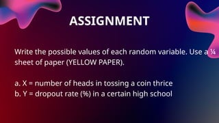 ASSIGNMENT
Write the possible values of each random variable. Use a ¼
sheet of paper (YELLOW PAPER).
a. X = number of heads in tossing a coin thrice
b. Y = dropout rate (%) in a certain high school
 