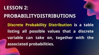 • Discrete Probability Distribution is a table
listing all possible values that a discrete
variable can take on, together with the
associated probabilities.
LESSON 2:
PROBABILITYDISTRIBUTIONS
 