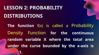 • The function f(x) is called a Probability
Density Function for the continuous
random variable X where the total area
under the curve bounded by the x-axis is
equal 1.
LESSON 2: PROBABILITY
DISTRIBUTIONS
 