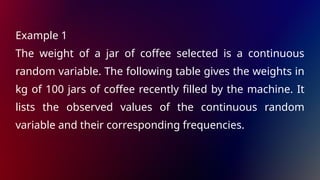 Example 1
The weight of a jar of coffee selected is a continuous
random variable. The following table gives the weights in
kg of 100 jars of coffee recently filled by the machine. It
lists the observed values of the continuous random
variable and their corresponding frequencies.
 