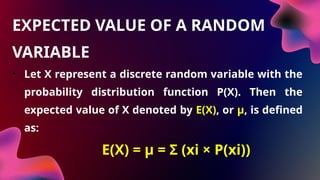 • Let X represent a discrete random variable with the
probability distribution function P(X). Then the
expected value of X denoted by E(X), or μ, is defined
as:
• E(X) = μ = Σ (xi × P(xi))
EXPECTED VALUE OF A RANDOM
VARIABLE
 