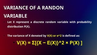 • Let X represent a discrete random variable with probability
distribution P(X).
• The variance of X denoted by V(X) or σ^2 is defined as:
• V(X) = Σ[{X − E(X)}^2 × P(X) ]
VARIANCE OF A RANDON
VARIABLE
 
