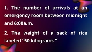 1. The number of arrivals at an
emergency room between midnight
and 6:00a.m.
2. The weight of a sack of rice
labeled “50 kilograms.”
 