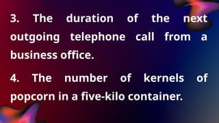 3. The duration of the next
outgoing telephone call from a
business office.
4. The number of kernels of
popcorn in a five-kilo container.
 