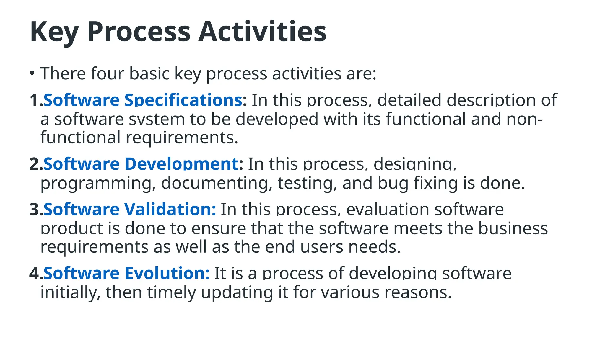 Key Process Activities
• There four basic key process activities are:
1.Software Specifications: In this process, detailed description of
a software system to be developed with its functional and non-
functional requirements.
2.Software Development: In this process, designing,
programming, documenting, testing, and bug fixing is done.
3.Software Validation: In this process, evaluation software
product is done to ensure that the software meets the business
requirements as well as the end users needs.
4.Software Evolution: It is a process of developing software
initially, then timely updating it for various reasons.
 