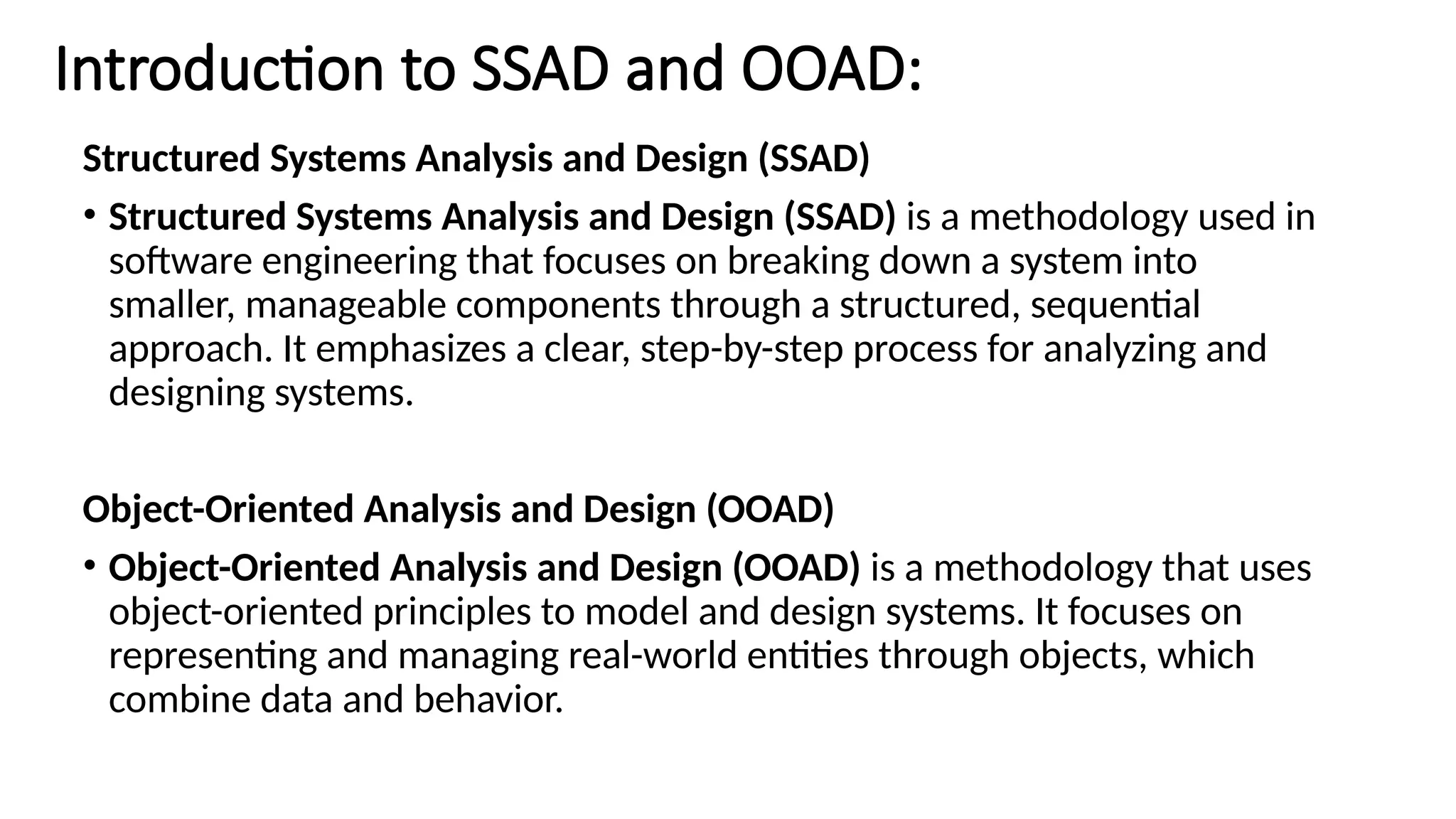 Introduction to SSAD and OOAD:
Structured Systems Analysis and Design (SSAD)
• Structured Systems Analysis and Design (SSAD) is a methodology used in
software engineering that focuses on breaking down a system into
smaller, manageable components through a structured, sequential
approach. It emphasizes a clear, step-by-step process for analyzing and
designing systems.
Object-Oriented Analysis and Design (OOAD)
• Object-Oriented Analysis and Design (OOAD) is a methodology that uses
object-oriented principles to model and design systems. It focuses on
representing and managing real-world entities through objects, which
combine data and behavior.
 