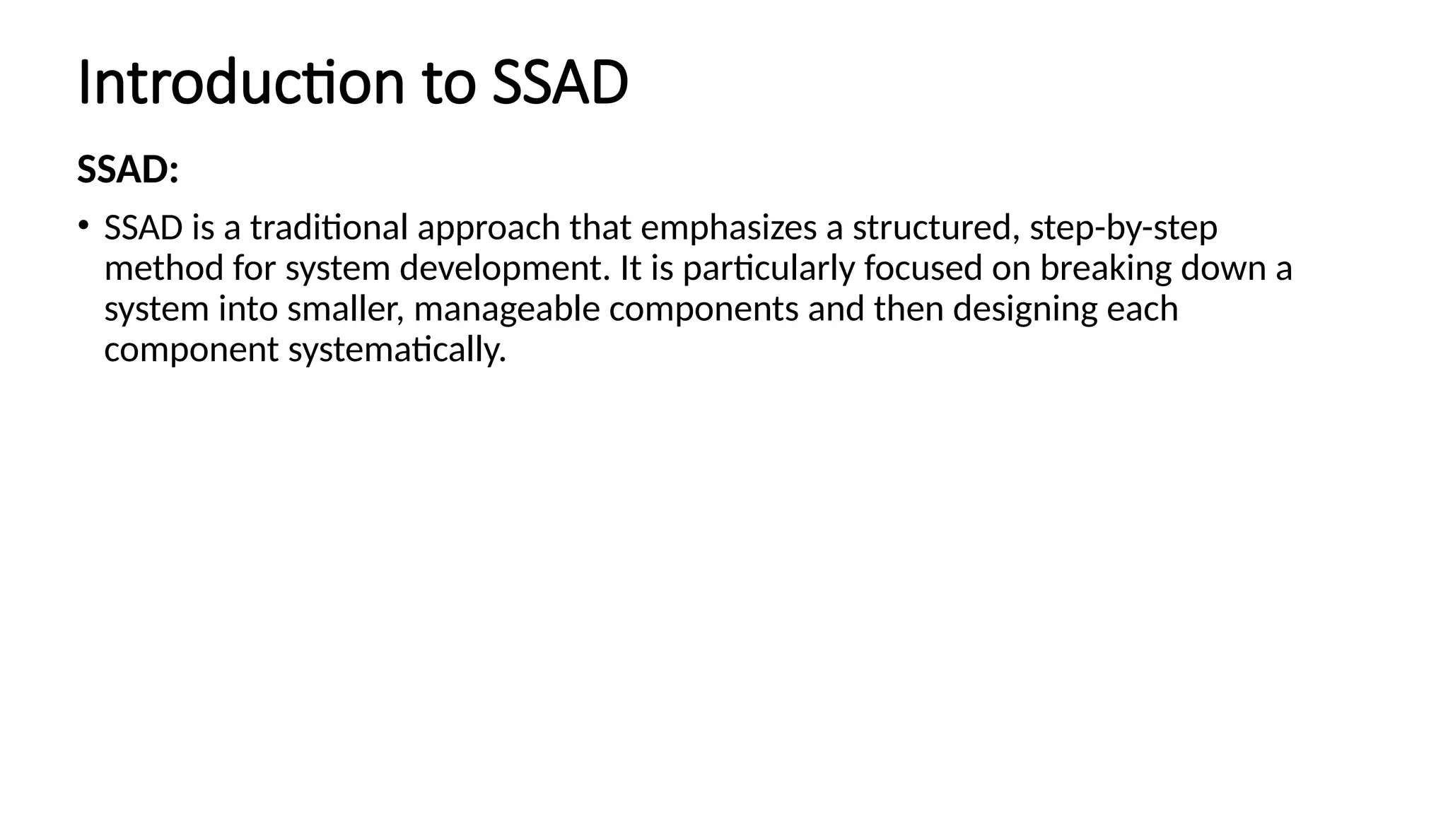 Introduction to SSAD
SSAD:
• SSAD is a traditional approach that emphasizes a structured, step-by-step
method for system development. It is particularly focused on breaking down a
system into smaller, manageable components and then designing each
component systematically.
 