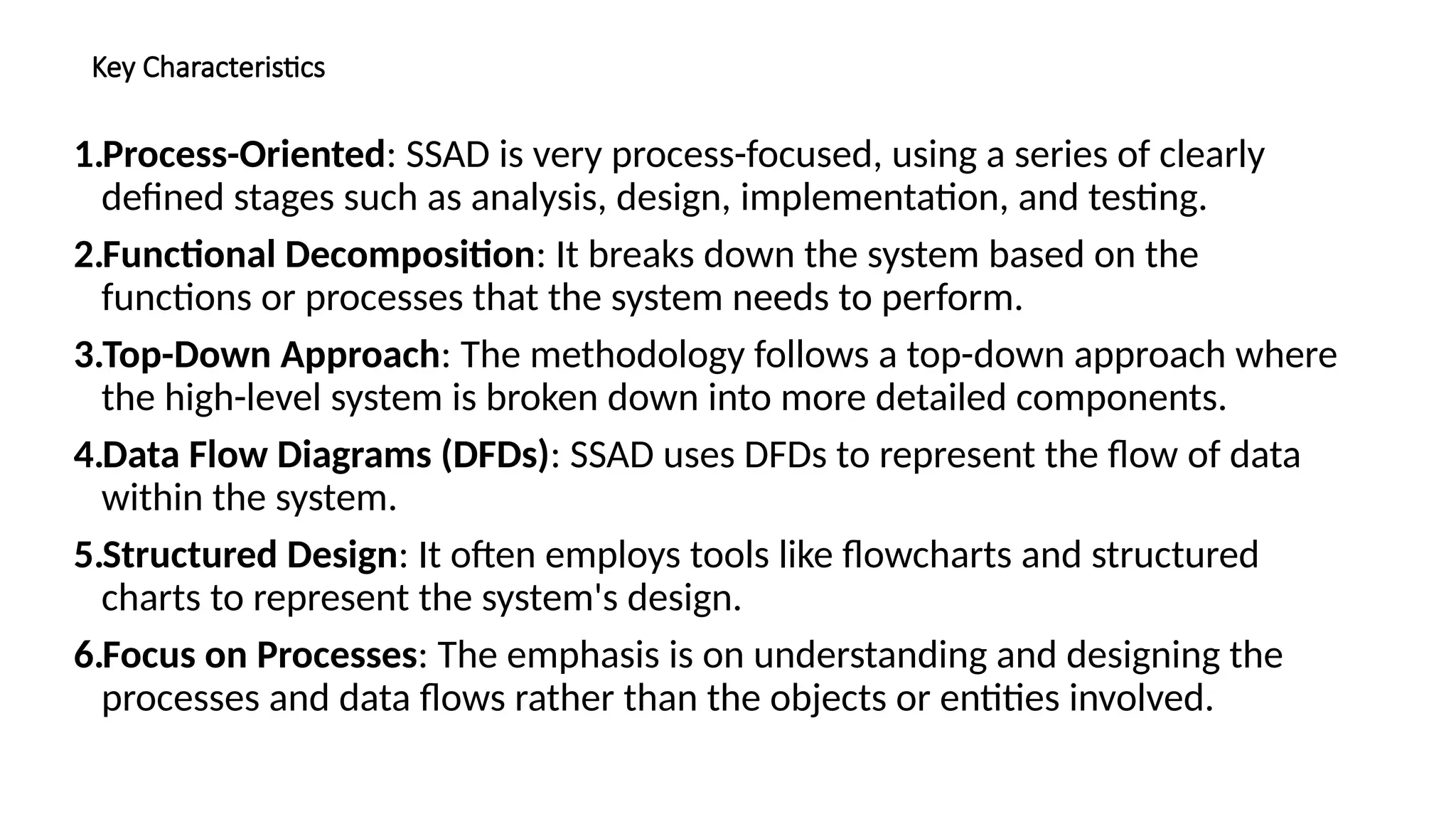 Key Characteristics
1.Process-Oriented: SSAD is very process-focused, using a series of clearly
defined stages such as analysis, design, implementation, and testing.
2.Functional Decomposition: It breaks down the system based on the
functions or processes that the system needs to perform.
3.Top-Down Approach: The methodology follows a top-down approach where
the high-level system is broken down into more detailed components.
4.Data Flow Diagrams (DFDs): SSAD uses DFDs to represent the flow of data
within the system.
5.Structured Design: It often employs tools like flowcharts and structured
charts to represent the system's design.
6.Focus on Processes: The emphasis is on understanding and designing the
processes and data flows rather than the objects or entities involved.
 