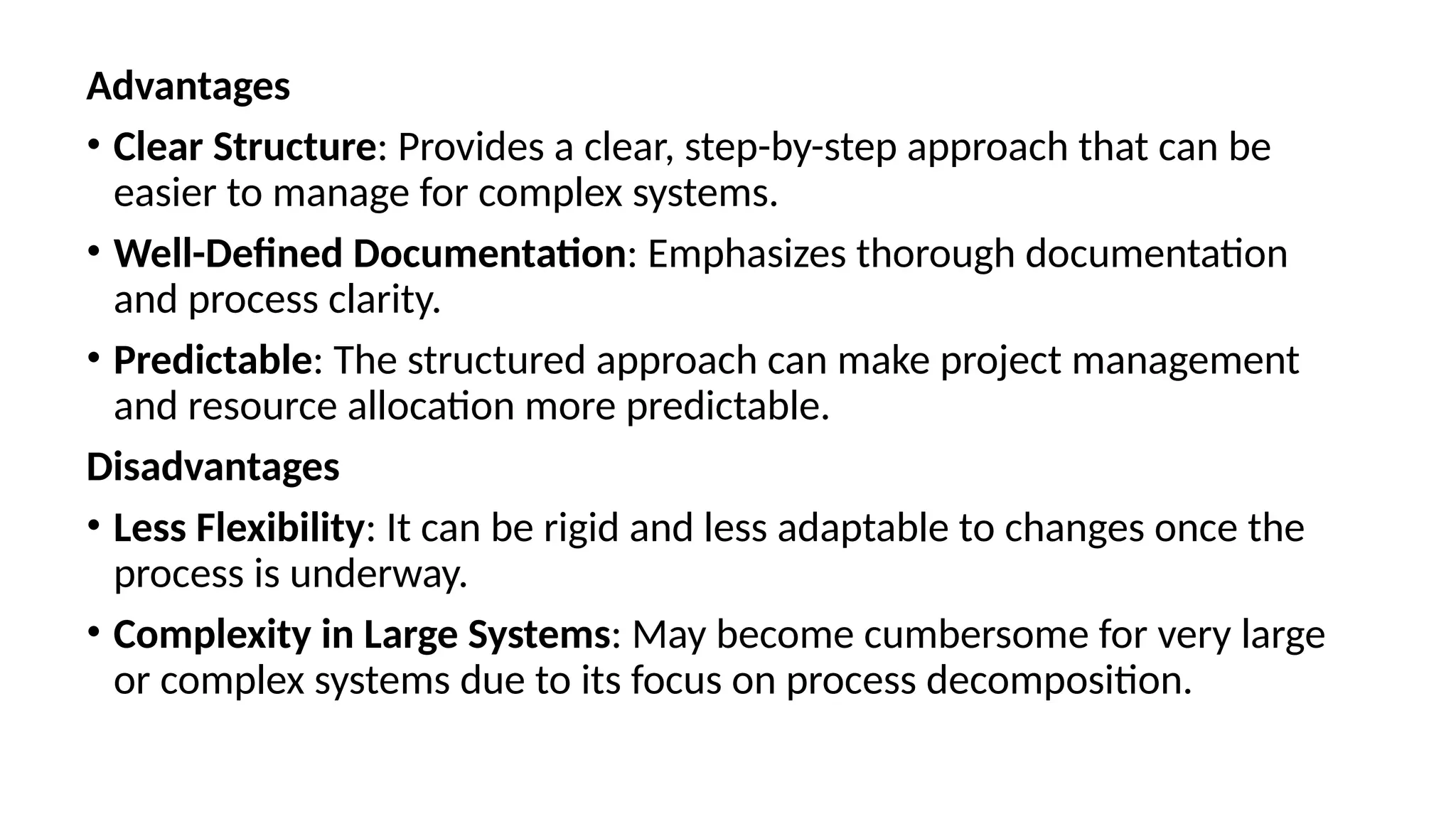 Advantages
• Clear Structure: Provides a clear, step-by-step approach that can be
easier to manage for complex systems.
• Well-Defined Documentation: Emphasizes thorough documentation
and process clarity.
• Predictable: The structured approach can make project management
and resource allocation more predictable.
Disadvantages
• Less Flexibility: It can be rigid and less adaptable to changes once the
process is underway.
• Complexity in Large Systems: May become cumbersome for very large
or complex systems due to its focus on process decomposition.
 