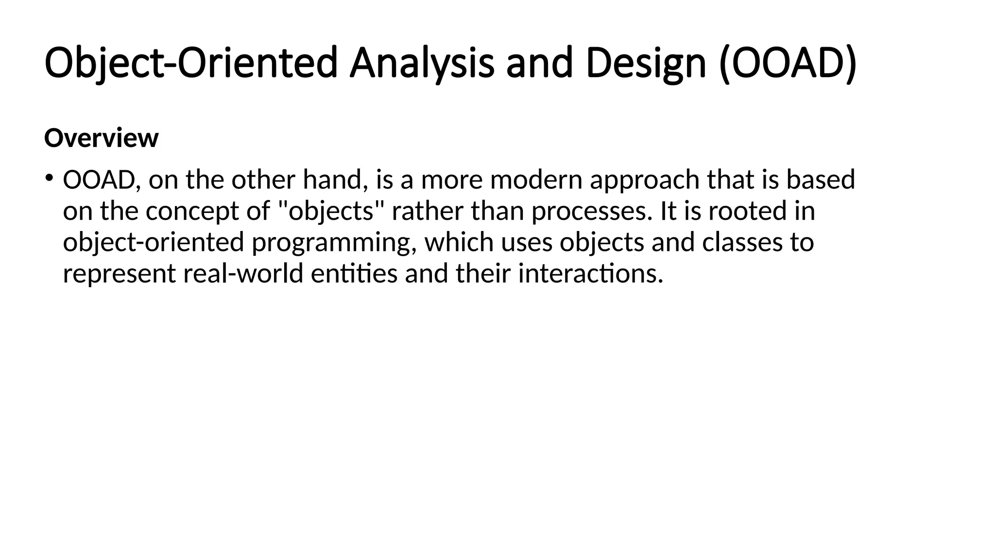 Object-Oriented Analysis and Design (OOAD)
Overview
• OOAD, on the other hand, is a more modern approach that is based
on the concept of "objects" rather than processes. It is rooted in
object-oriented programming, which uses objects and classes to
represent real-world entities and their interactions.
 