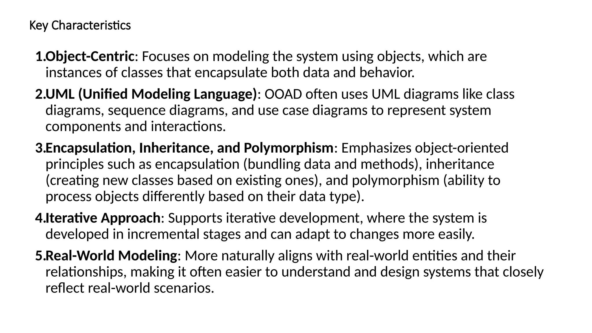 Key Characteristics
1.Object-Centric: Focuses on modeling the system using objects, which are
instances of classes that encapsulate both data and behavior.
2.UML (Unified Modeling Language): OOAD often uses UML diagrams like class
diagrams, sequence diagrams, and use case diagrams to represent system
components and interactions.
3.Encapsulation, Inheritance, and Polymorphism: Emphasizes object-oriented
principles such as encapsulation (bundling data and methods), inheritance
(creating new classes based on existing ones), and polymorphism (ability to
process objects differently based on their data type).
4.Iterative Approach: Supports iterative development, where the system is
developed in incremental stages and can adapt to changes more easily.
5.Real-World Modeling: More naturally aligns with real-world entities and their
relationships, making it often easier to understand and design systems that closely
reflect real-world scenarios.
 