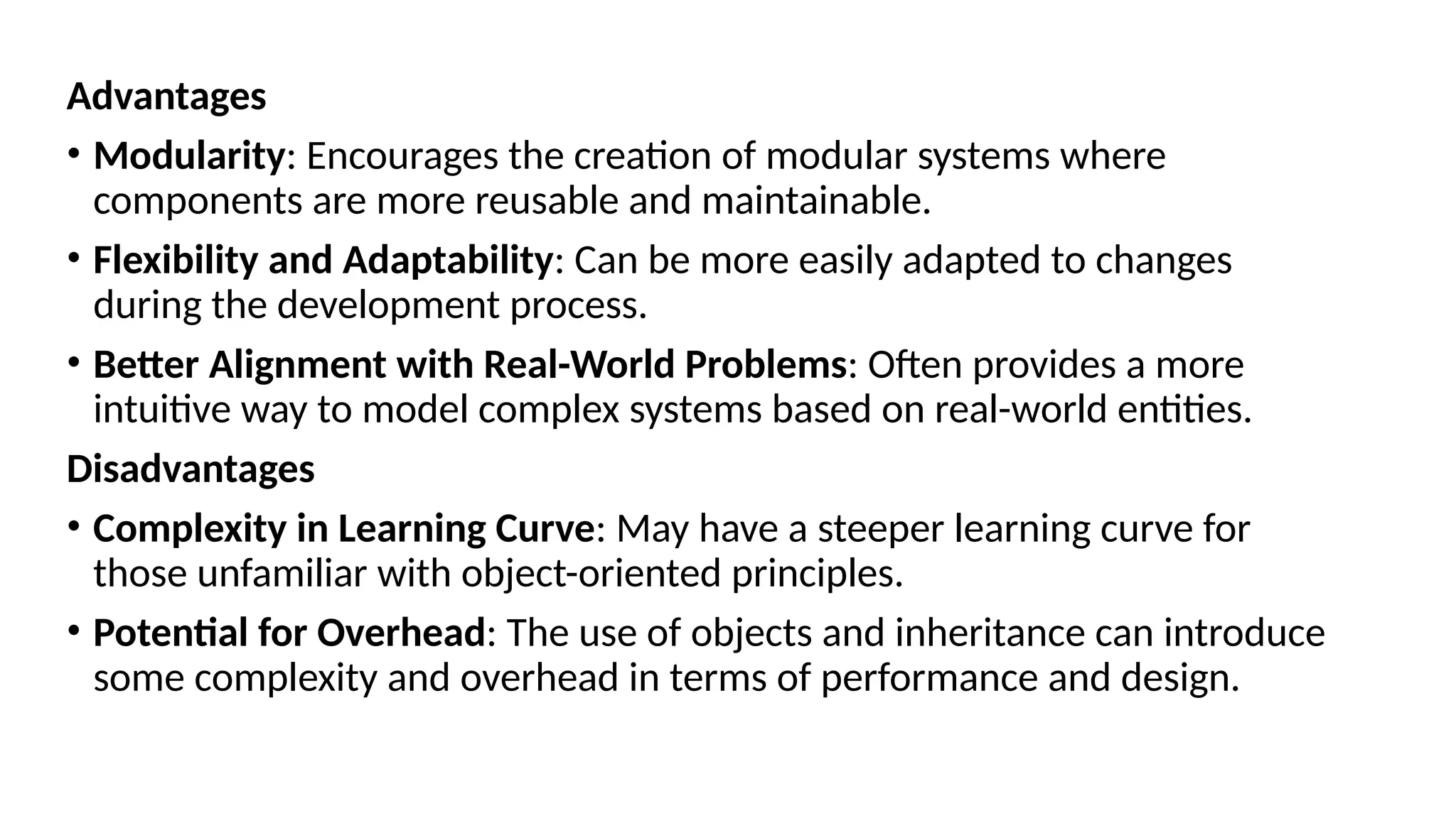 Advantages
• Modularity: Encourages the creation of modular systems where
components are more reusable and maintainable.
• Flexibility and Adaptability: Can be more easily adapted to changes
during the development process.
• Better Alignment with Real-World Problems: Often provides a more
intuitive way to model complex systems based on real-world entities.
Disadvantages
• Complexity in Learning Curve: May have a steeper learning curve for
those unfamiliar with object-oriented principles.
• Potential for Overhead: The use of objects and inheritance can introduce
some complexity and overhead in terms of performance and design.
 