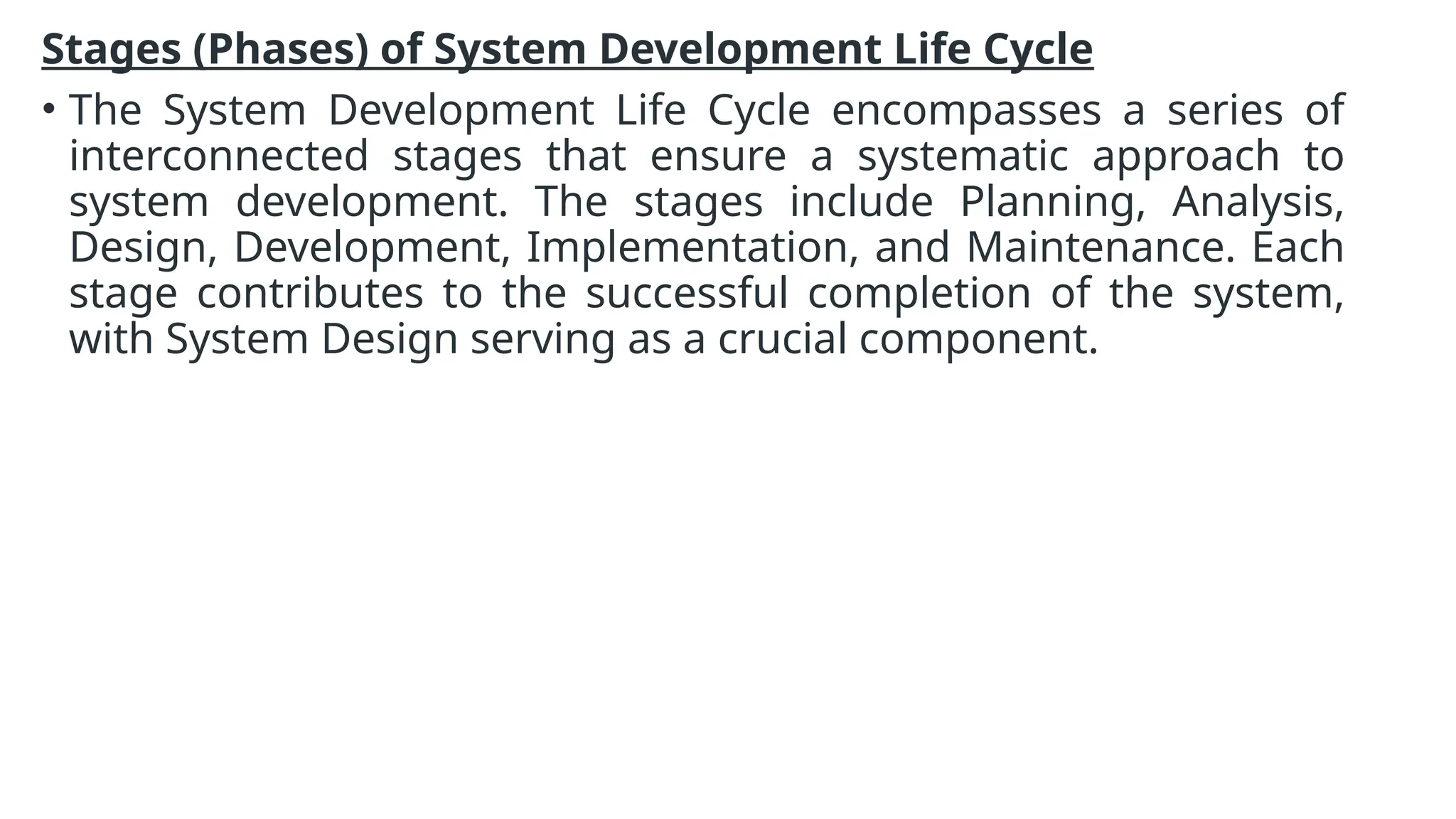 Stages (Phases) of System Development Life Cycle
• The System Development Life Cycle encompasses a series of
interconnected stages that ensure a systematic approach to
system development. The stages include Planning, Analysis,
Design, Development, Implementation, and Maintenance. Each
stage contributes to the successful completion of the system,
with System Design serving as a crucial component.
 