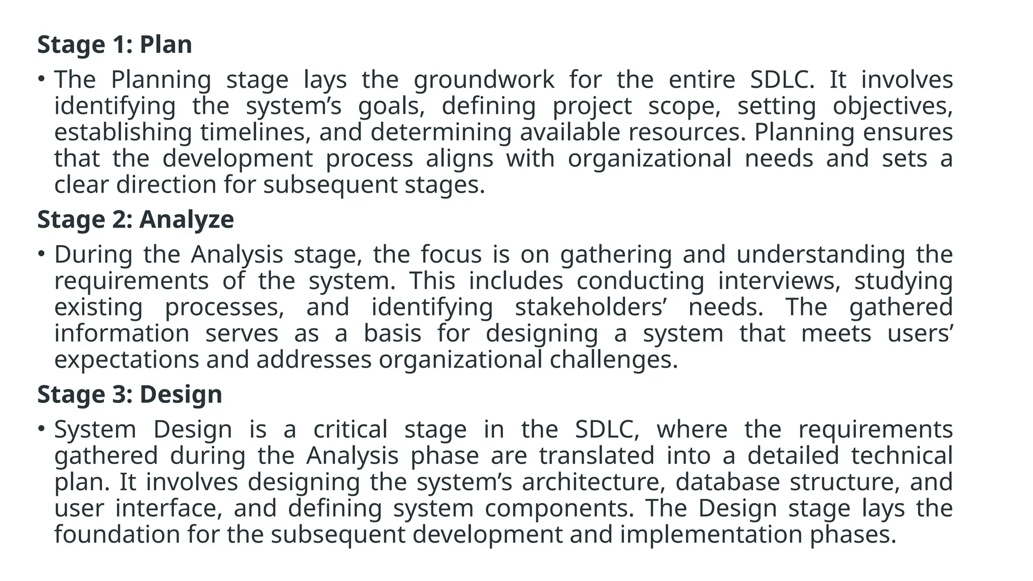Stage 1: Plan
• The Planning stage lays the groundwork for the entire SDLC. It involves
identifying the system’s goals, defining project scope, setting objectives,
establishing timelines, and determining available resources. Planning ensures
that the development process aligns with organizational needs and sets a
clear direction for subsequent stages.
Stage 2: Analyze
• During the Analysis stage, the focus is on gathering and understanding the
requirements of the system. This includes conducting interviews, studying
existing processes, and identifying stakeholders’ needs. The gathered
information serves as a basis for designing a system that meets users’
expectations and addresses organizational challenges.
Stage 3: Design
• System Design is a critical stage in the SDLC, where the requirements
gathered during the Analysis phase are translated into a detailed technical
plan. It involves designing the system’s architecture, database structure, and
user interface, and defining system components. The Design stage lays the
foundation for the subsequent development and implementation phases.
 