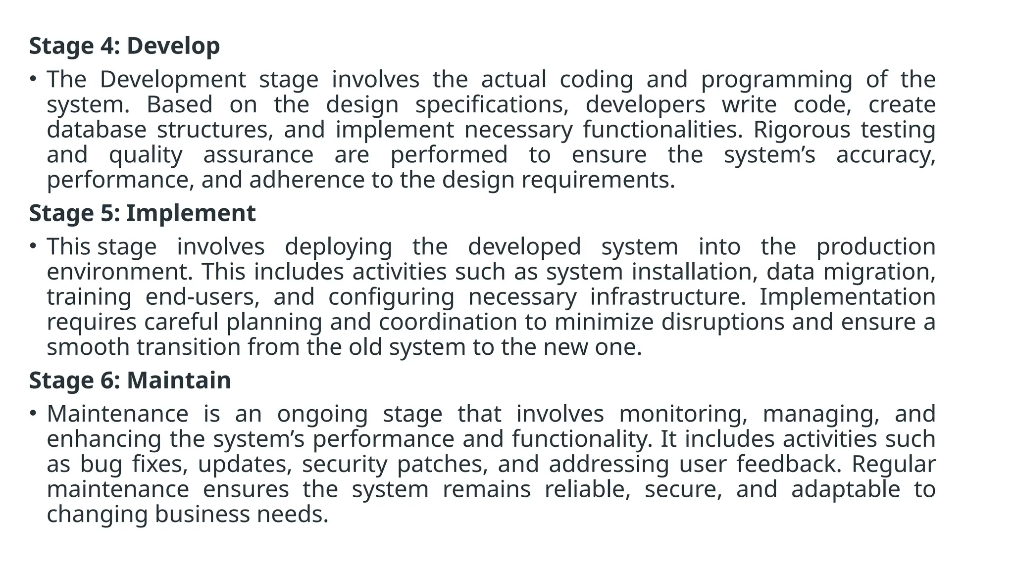 Stage 4: Develop
• The Development stage involves the actual coding and programming of the
system. Based on the design specifications, developers write code, create
database structures, and implement necessary functionalities. Rigorous testing
and quality assurance are performed to ensure the system’s accuracy,
performance, and adherence to the design requirements.
Stage 5: Implement
• This stage involves deploying the developed system into the production
environment. This includes activities such as system installation, data migration,
training end-users, and configuring necessary infrastructure. Implementation
requires careful planning and coordination to minimize disruptions and ensure a
smooth transition from the old system to the new one.
Stage 6: Maintain
• Maintenance is an ongoing stage that involves monitoring, managing, and
enhancing the system’s performance and functionality. It includes activities such
as bug fixes, updates, security patches, and addressing user feedback. Regular
maintenance ensures the system remains reliable, secure, and adaptable to
changing business needs.
 