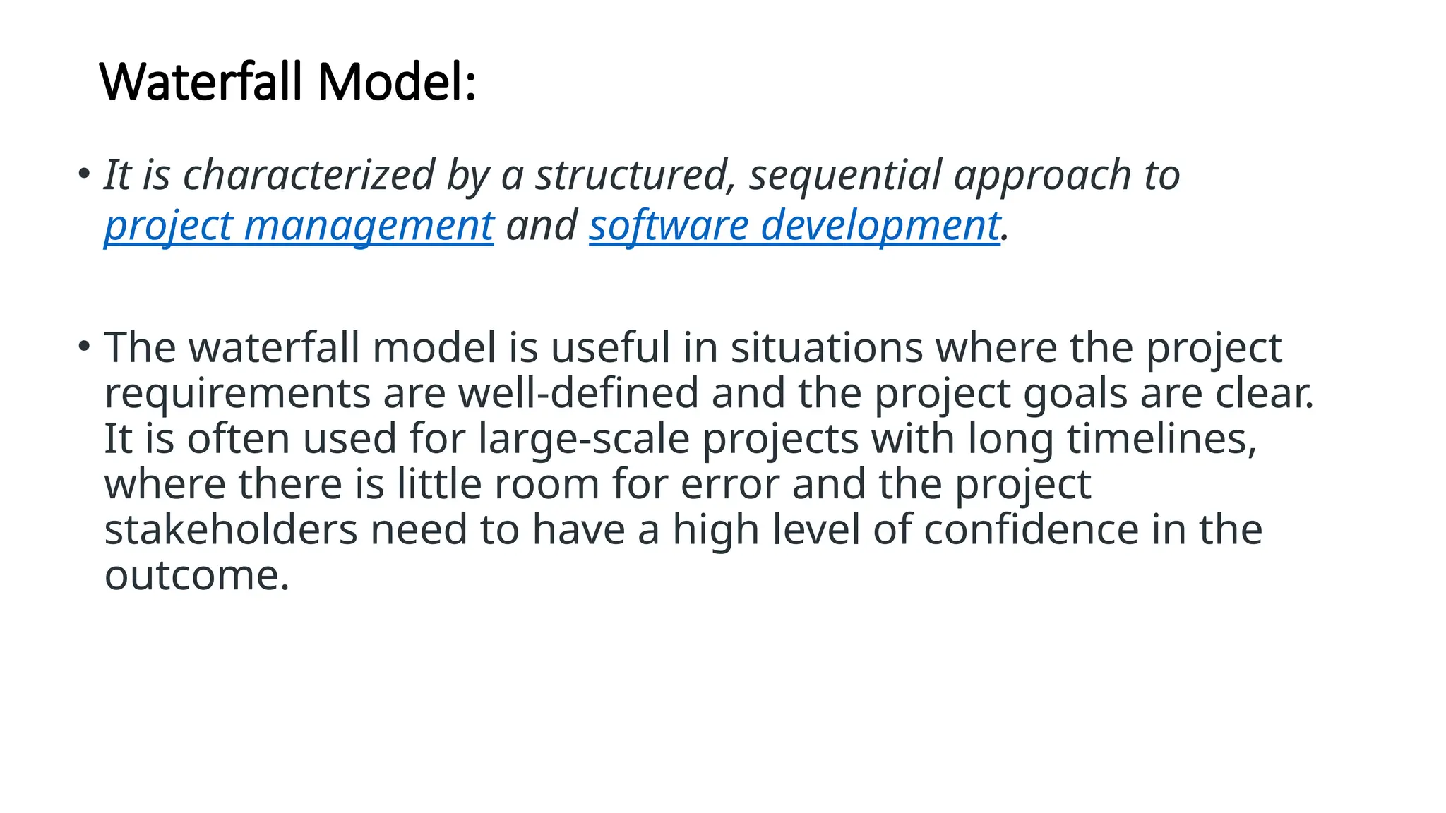 Waterfall Model:
• It is characterized by a structured, sequential approach to
project management and software development.
• The waterfall model is useful in situations where the project
requirements are well-defined and the project goals are clear.
It is often used for large-scale projects with long timelines,
where there is little room for error and the project
stakeholders need to have a high level of confidence in the
outcome.
 