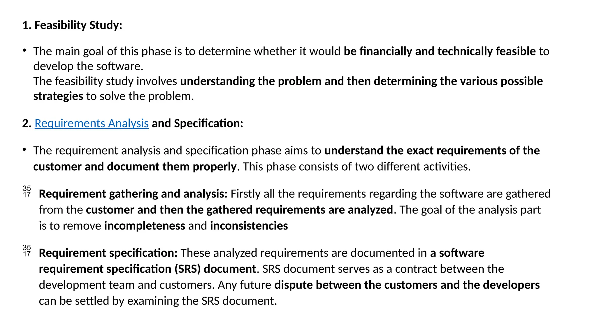 1. Feasibility Study:
• The main goal of this phase is to determine whether it would be financially and technically feasible to
develop the software.
The feasibility study involves understanding the problem and then determining the various possible
strategies to solve the problem.
2. Requirements Analysis and Specification:
• The requirement analysis and specification phase aims to understand the exact requirements of the
customer and document them properly. This phase consists of two different activities.
 Requirement gathering and analysis: Firstly all the requirements regarding the software are gathered
from the customer and then the gathered requirements are analyzed. The goal of the analysis part
is to remove incompleteness and inconsistencies
 Requirement specification: These analyzed requirements are documented in a software
requirement specification (SRS) document. SRS document serves as a contract between the
development team and customers. Any future dispute between the customers and the developers
can be settled by examining the SRS document.
 