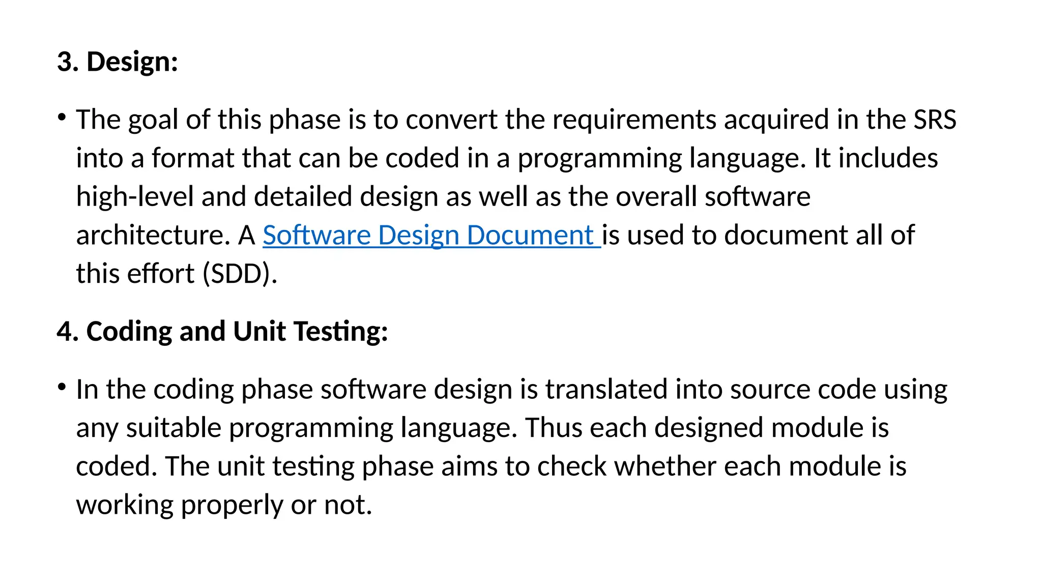 3. Design:
• The goal of this phase is to convert the requirements acquired in the SRS
into a format that can be coded in a programming language. It includes
high-level and detailed design as well as the overall software
architecture. A Software Design Document is used to document all of
this effort (SDD).
4. Coding and Unit Testing:
• In the coding phase software design is translated into source code using
any suitable programming language. Thus each designed module is
coded. The unit testing phase aims to check whether each module is
working properly or not.
 