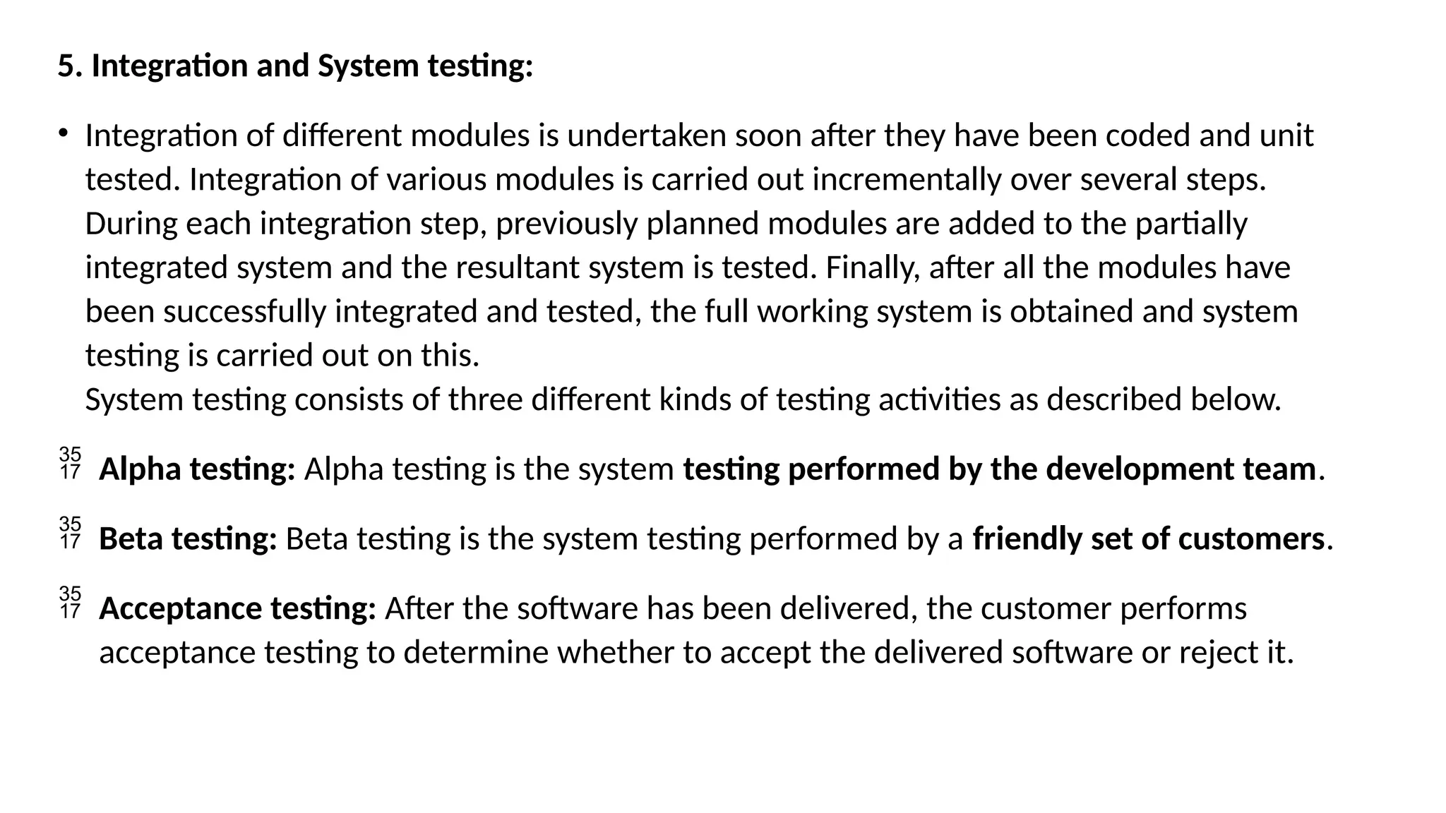 5. Integration and System testing:
• Integration of different modules is undertaken soon after they have been coded and unit
tested. Integration of various modules is carried out incrementally over several steps.
During each integration step, previously planned modules are added to the partially
integrated system and the resultant system is tested. Finally, after all the modules have
been successfully integrated and tested, the full working system is obtained and system
testing is carried out on this.
System testing consists of three different kinds of testing activities as described below.
 Alpha testing: Alpha testing is the system testing performed by the development team.
 Beta testing: Beta testing is the system testing performed by a friendly set of customers.
 Acceptance testing: After the software has been delivered, the customer performs
acceptance testing to determine whether to accept the delivered software or reject it.
 