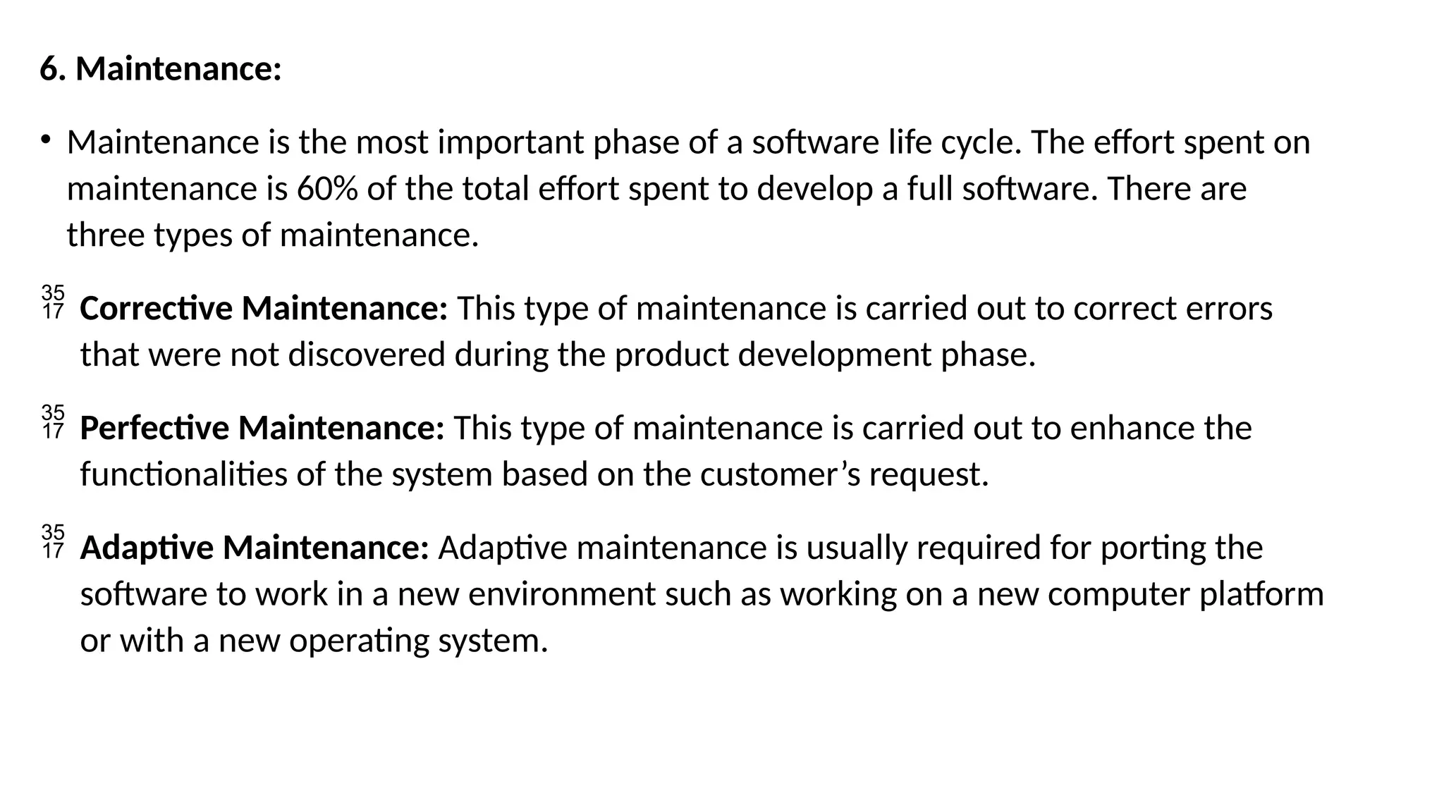 6. Maintenance:
• Maintenance is the most important phase of a software life cycle. The effort spent on
maintenance is 60% of the total effort spent to develop a full software. There are
three types of maintenance.
 Corrective Maintenance: This type of maintenance is carried out to correct errors
that were not discovered during the product development phase.
 Perfective Maintenance: This type of maintenance is carried out to enhance the
functionalities of the system based on the customer’s request.
 Adaptive Maintenance: Adaptive maintenance is usually required for porting the
software to work in a new environment such as working on a new computer platform
or with a new operating system.
 