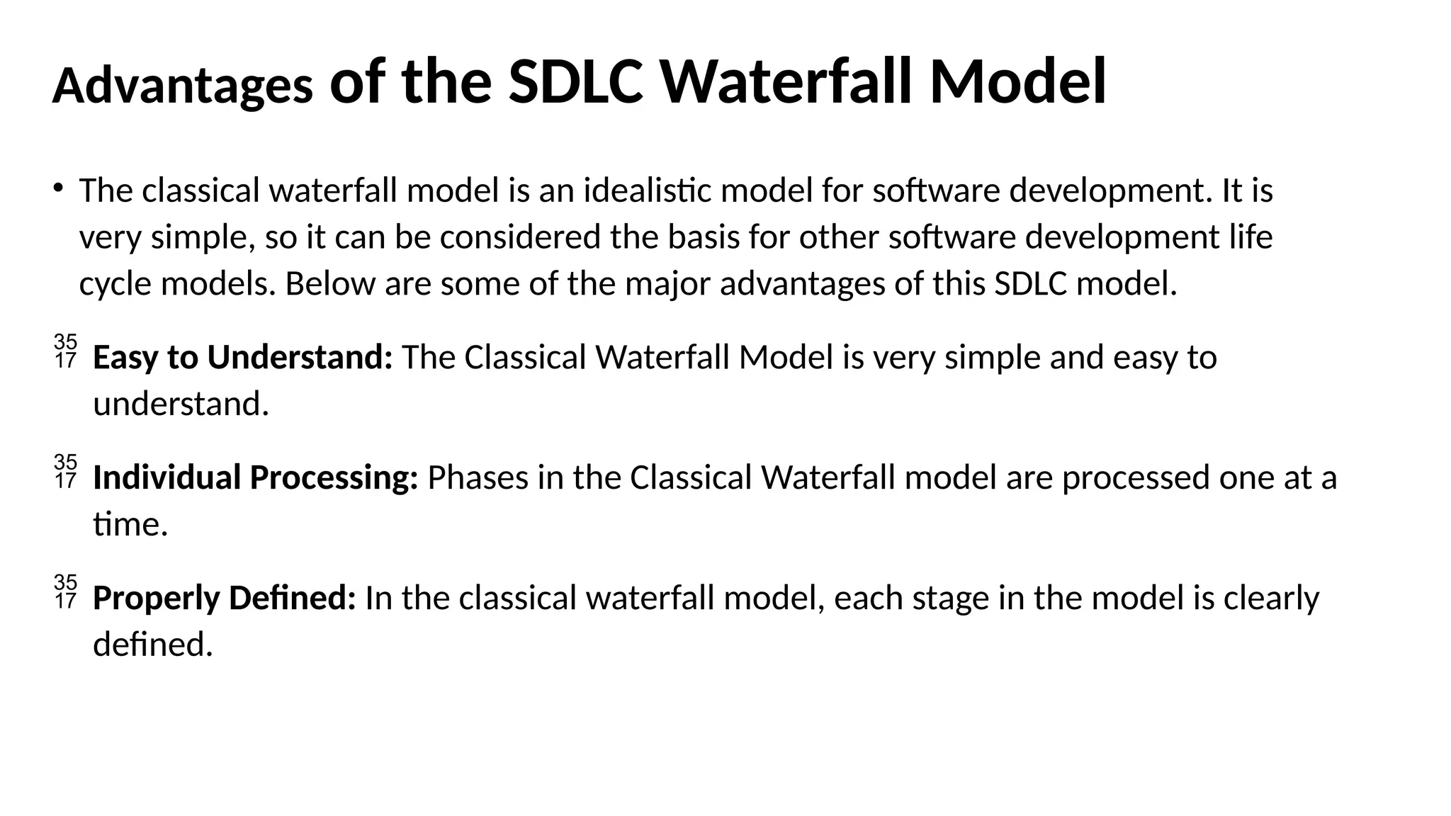 Advantages of the SDLC Waterfall Model
• The classical waterfall model is an idealistic model for software development. It is
very simple, so it can be considered the basis for other software development life
cycle models. Below are some of the major advantages of this SDLC model.
 Easy to Understand: The Classical Waterfall Model is very simple and easy to
understand.
 Individual Processing: Phases in the Classical Waterfall model are processed one at a
time.
 Properly Defined: In the classical waterfall model, each stage in the model is clearly
defined.
 