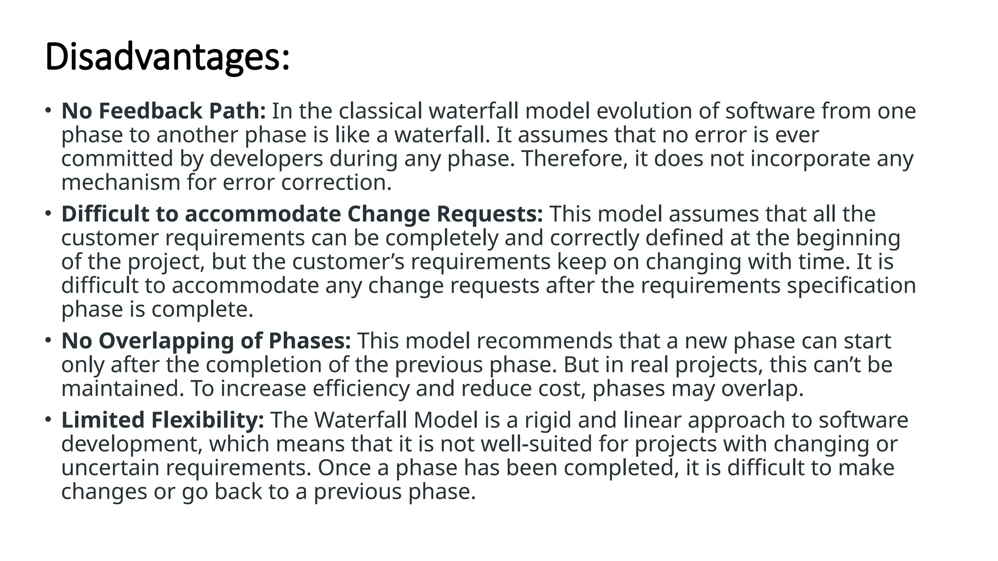 Disadvantages:
• No Feedback Path: In the classical waterfall model evolution of software from one
phase to another phase is like a waterfall. It assumes that no error is ever
committed by developers during any phase. Therefore, it does not incorporate any
mechanism for error correction.
• Difficult to accommodate Change Requests: This model assumes that all the
customer requirements can be completely and correctly defined at the beginning
of the project, but the customer’s requirements keep on changing with time. It is
difficult to accommodate any change requests after the requirements specification
phase is complete.
• No Overlapping of Phases: This model recommends that a new phase can start
only after the completion of the previous phase. But in real projects, this can’t be
maintained. To increase efficiency and reduce cost, phases may overlap.
• Limited Flexibility: The Waterfall Model is a rigid and linear approach to software
development, which means that it is not well-suited for projects with changing or
uncertain requirements. Once a phase has been completed, it is difficult to make
changes or go back to a previous phase.
 